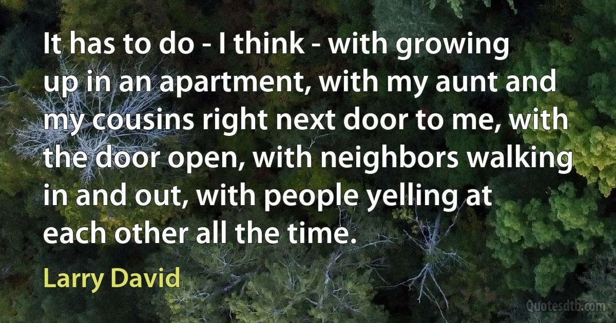 It has to do - I think - with growing up in an apartment, with my aunt and my cousins right next door to me, with the door open, with neighbors walking in and out, with people yelling at each other all the time. (Larry David)