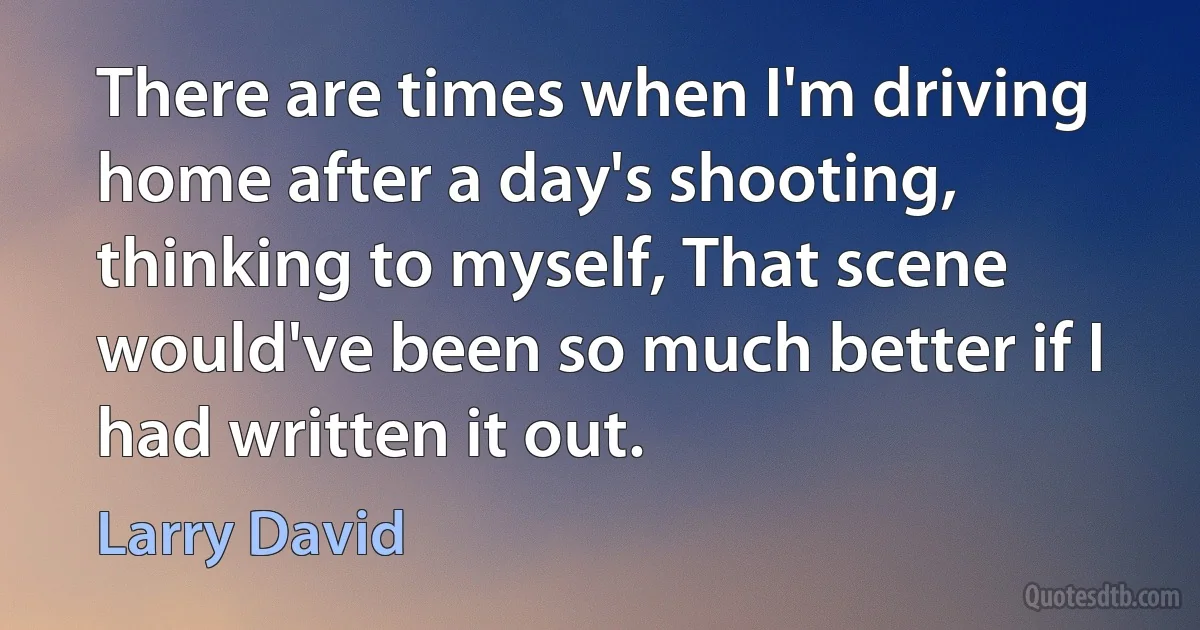 There are times when I'm driving home after a day's shooting, thinking to myself, That scene would've been so much better if I had written it out. (Larry David)