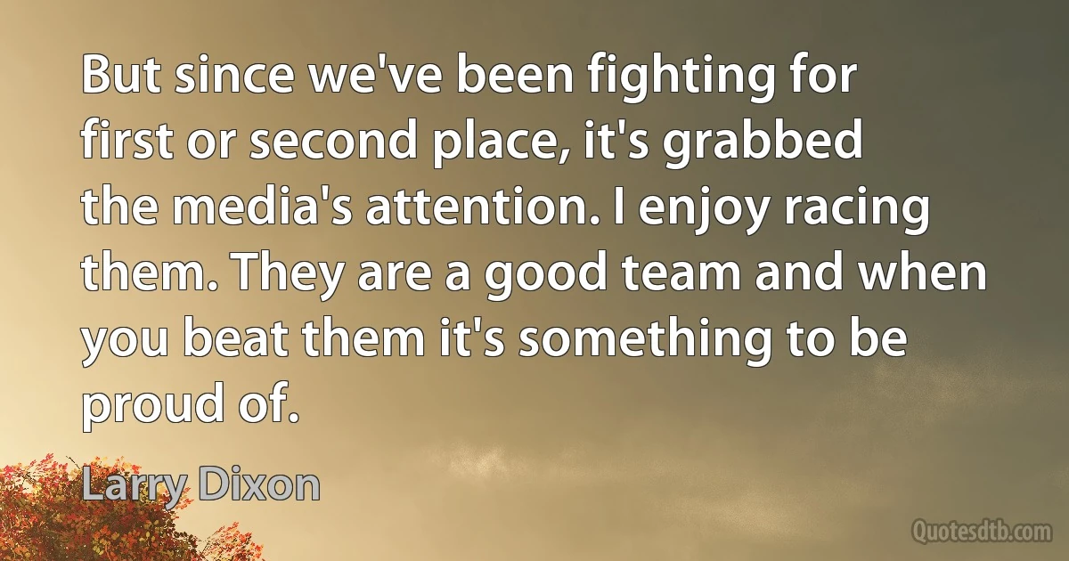 But since we've been fighting for first or second place, it's grabbed the media's attention. I enjoy racing them. They are a good team and when you beat them it's something to be proud of. (Larry Dixon)