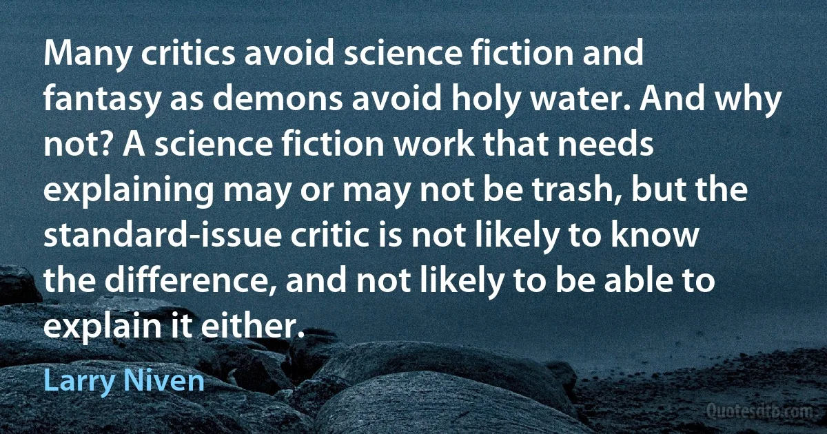 Many critics avoid science fiction and fantasy as demons avoid holy water. And why not? A science fiction work that needs explaining may or may not be trash, but the standard-issue critic is not likely to know the difference, and not likely to be able to explain it either. (Larry Niven)