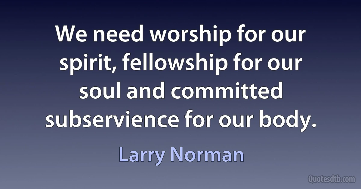 We need worship for our spirit, fellowship for our soul and committed subservience for our body. (Larry Norman)