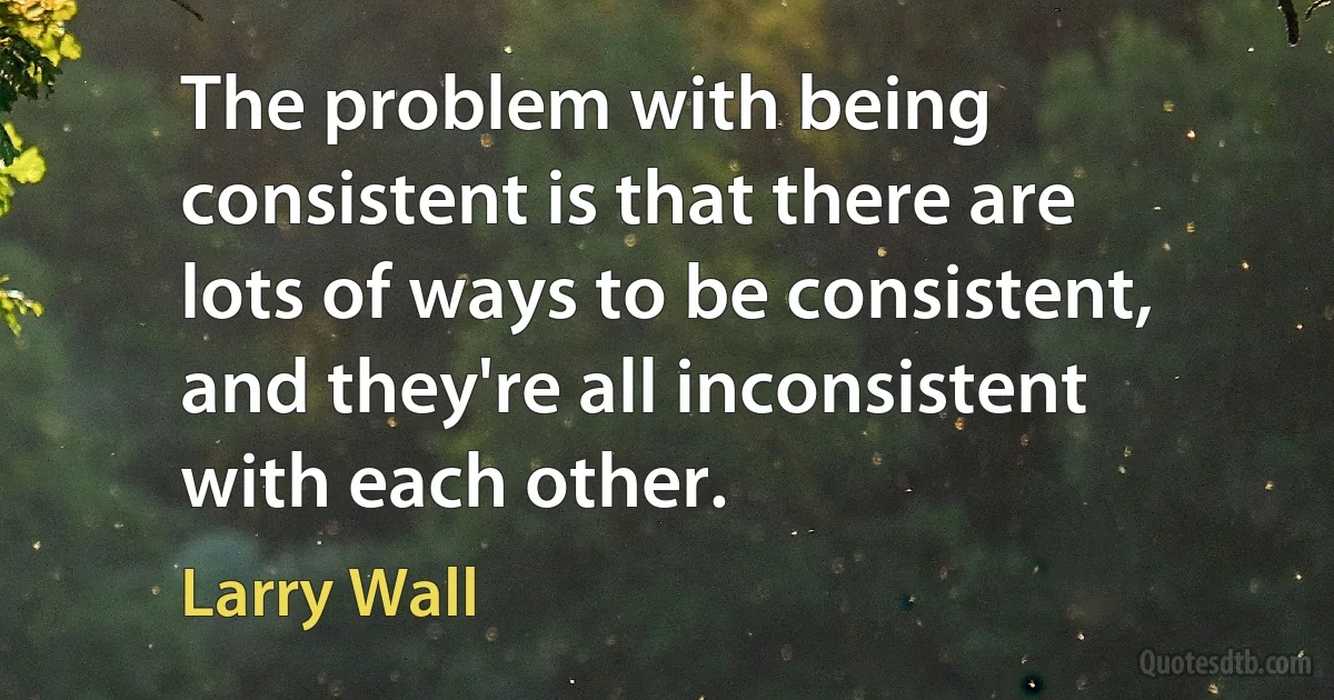 The problem with being consistent is that there are lots of ways to be consistent, and they're all inconsistent with each other. (Larry Wall)