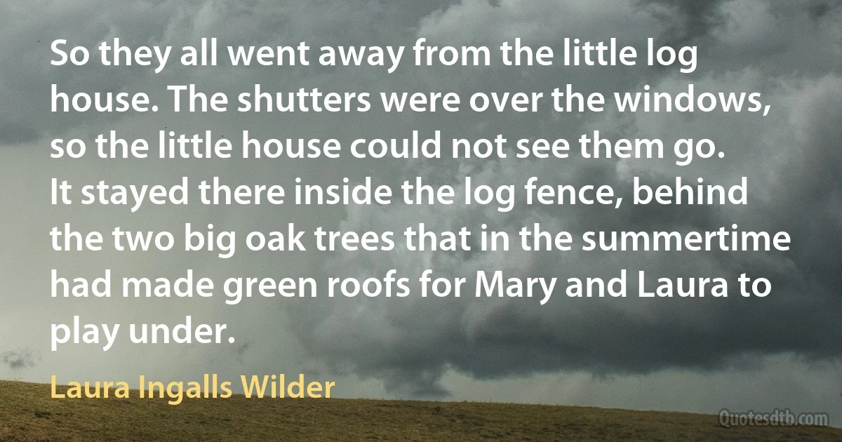 So they all went away from the little log house. The shutters were over the windows, so the little house could not see them go. It stayed there inside the log fence, behind the two big oak trees that in the summertime had made green roofs for Mary and Laura to play under. (Laura Ingalls Wilder)