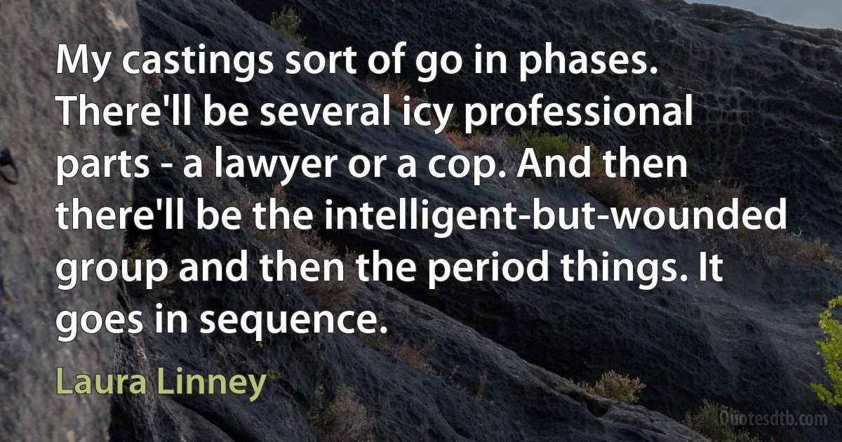 My castings sort of go in phases. There'll be several icy professional parts - a lawyer or a cop. And then there'll be the intelligent-but-wounded group and then the period things. It goes in sequence. (Laura Linney)