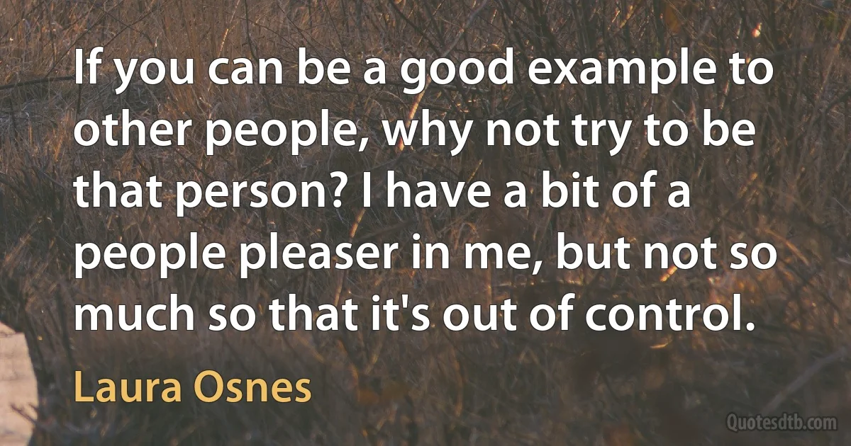 If you can be a good example to other people, why not try to be that person? I have a bit of a people pleaser in me, but not so much so that it's out of control. (Laura Osnes)