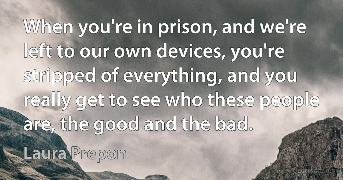 When you're in prison, and we're left to our own devices, you're stripped of everything, and you really get to see who these people are, the good and the bad. (Laura Prepon)