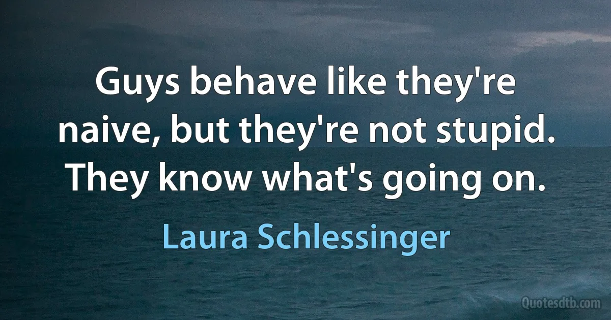 Guys behave like they're naive, but they're not stupid. They know what's going on. (Laura Schlessinger)