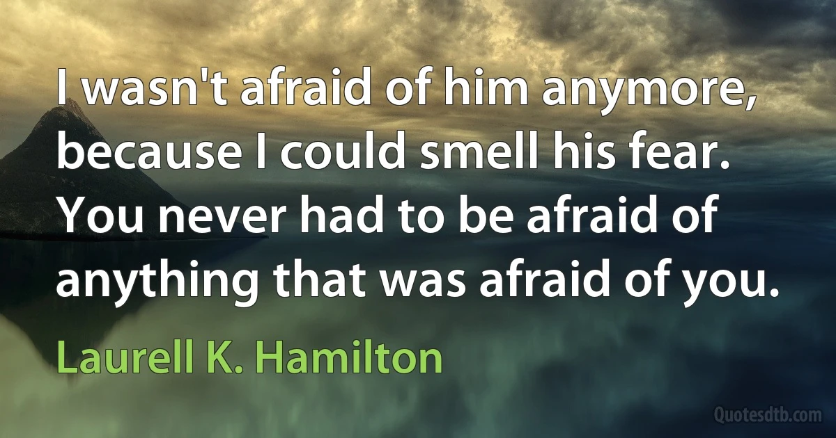 I wasn't afraid of him anymore, because I could smell his fear. You never had to be afraid of anything that was afraid of you. (Laurell K. Hamilton)