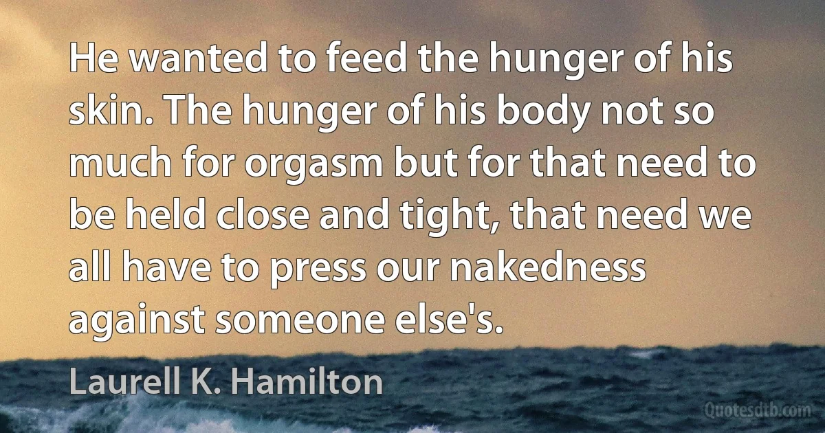 He wanted to feed the hunger of his skin. The hunger of his body not so much for orgasm but for that need to be held close and tight, that need we all have to press our nakedness against someone else's. (Laurell K. Hamilton)