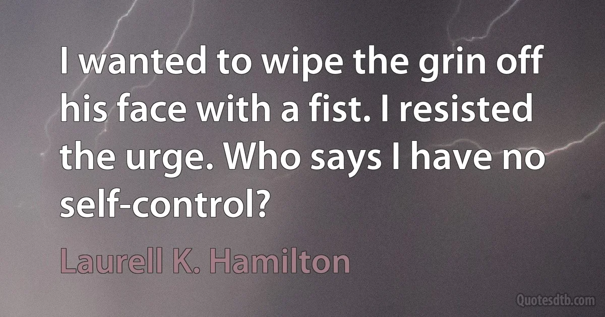 I wanted to wipe the grin off his face with a fist. I resisted the urge. Who says I have no self-control? (Laurell K. Hamilton)