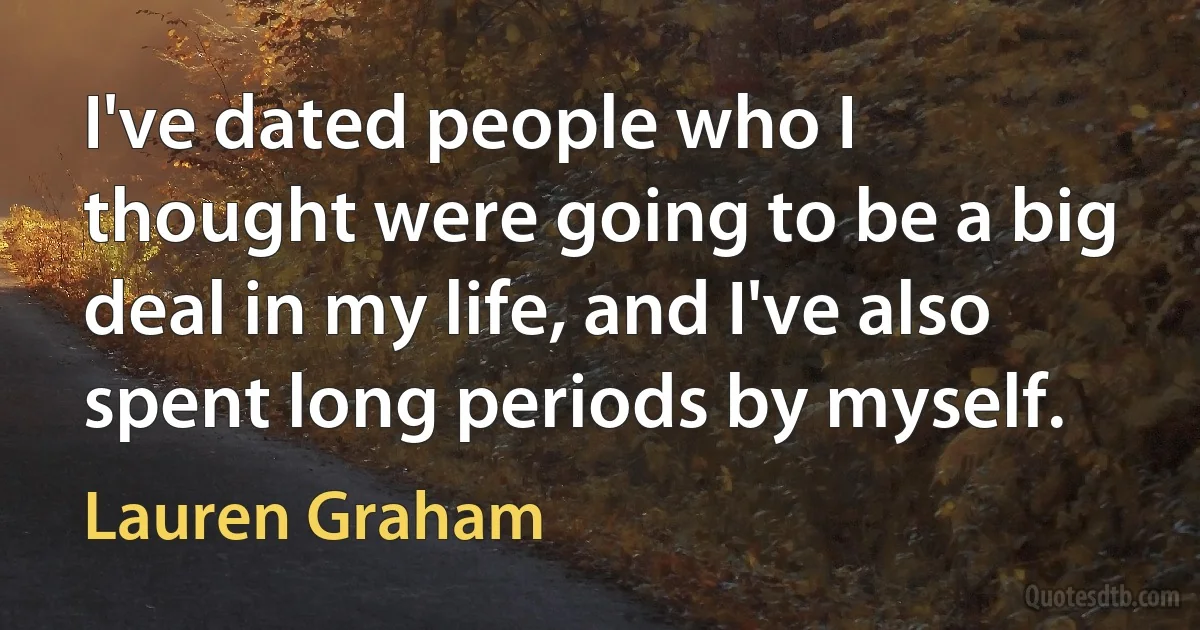 I've dated people who I thought were going to be a big deal in my life, and I've also spent long periods by myself. (Lauren Graham)