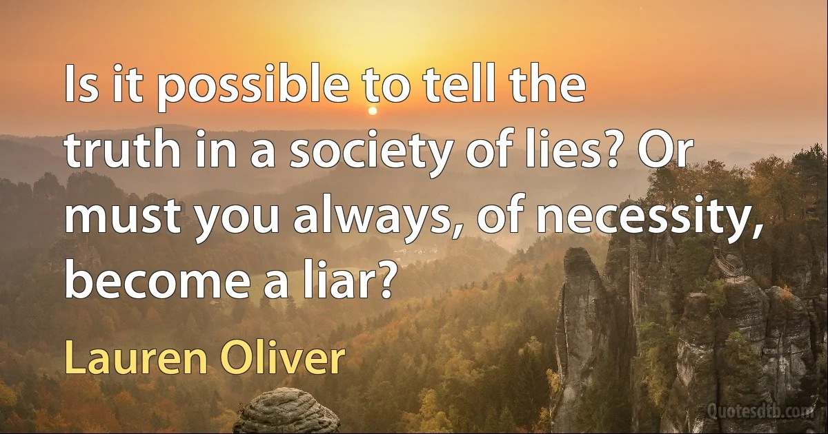 Is it possible to tell the truth in a society of lies? Or must you always, of necessity, become a liar? (Lauren Oliver)