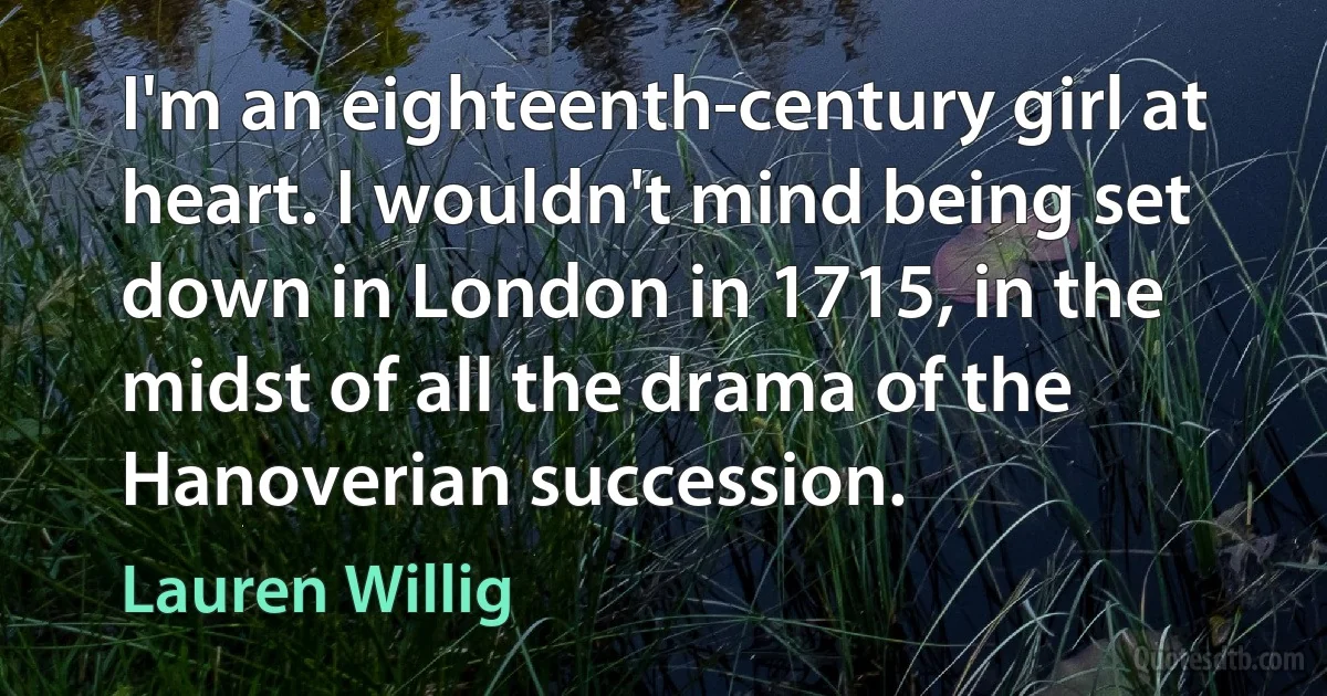 I'm an eighteenth-century girl at heart. I wouldn't mind being set down in London in 1715, in the midst of all the drama of the Hanoverian succession. (Lauren Willig)