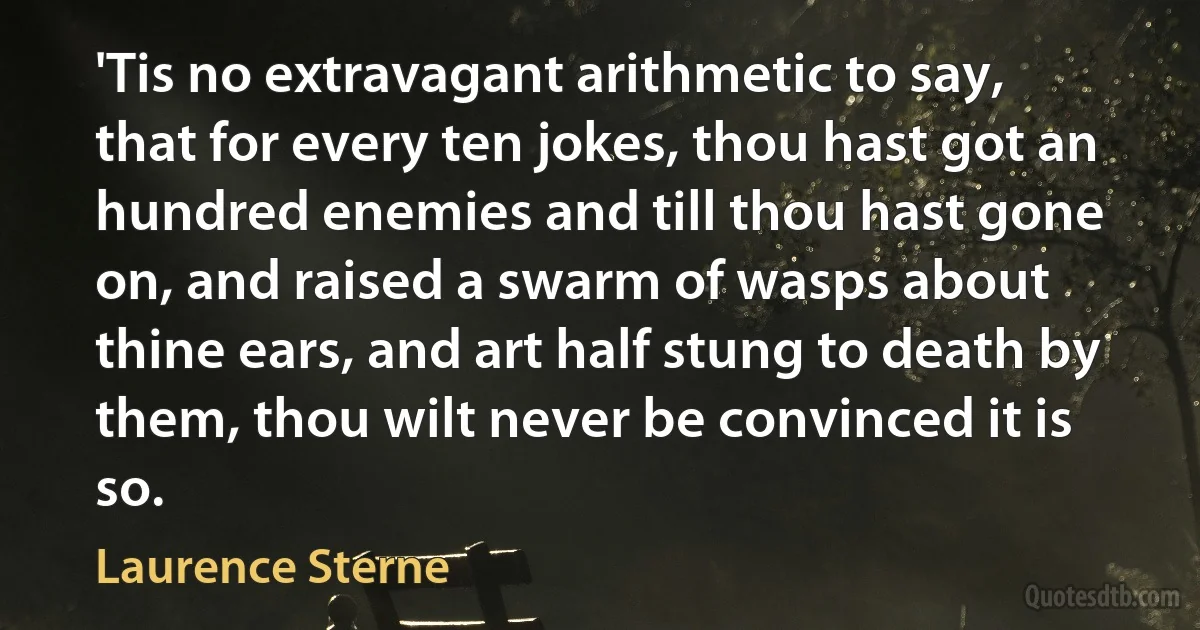 'Tis no extravagant arithmetic to say, that for every ten jokes, thou hast got an hundred enemies and till thou hast gone on, and raised a swarm of wasps about thine ears, and art half stung to death by them, thou wilt never be convinced it is so. (Laurence Sterne)