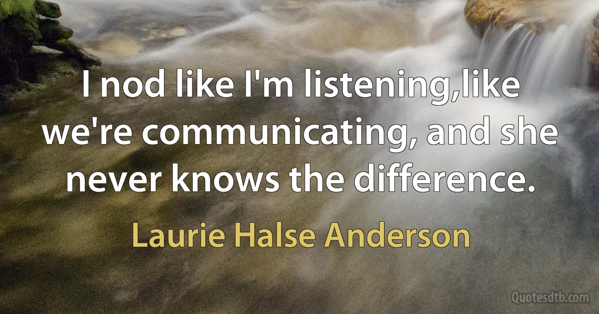 I nod like I'm listening,like we're communicating, and she never knows the difference. (Laurie Halse Anderson)