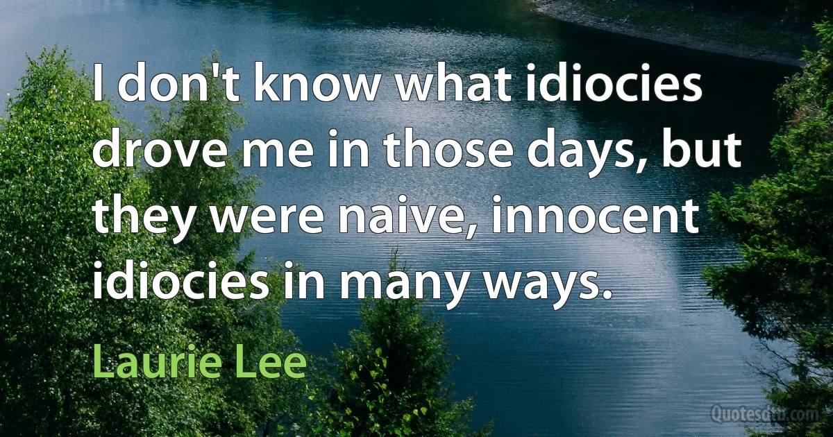 I don't know what idiocies drove me in those days, but they were naive, innocent idiocies in many ways. (Laurie Lee)