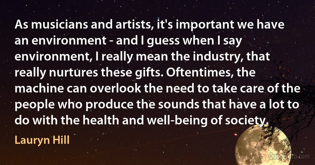 As musicians and artists, it's important we have an environment - and I guess when I say environment, I really mean the industry, that really nurtures these gifts. Oftentimes, the machine can overlook the need to take care of the people who produce the sounds that have a lot to do with the health and well-being of society. (Lauryn Hill)