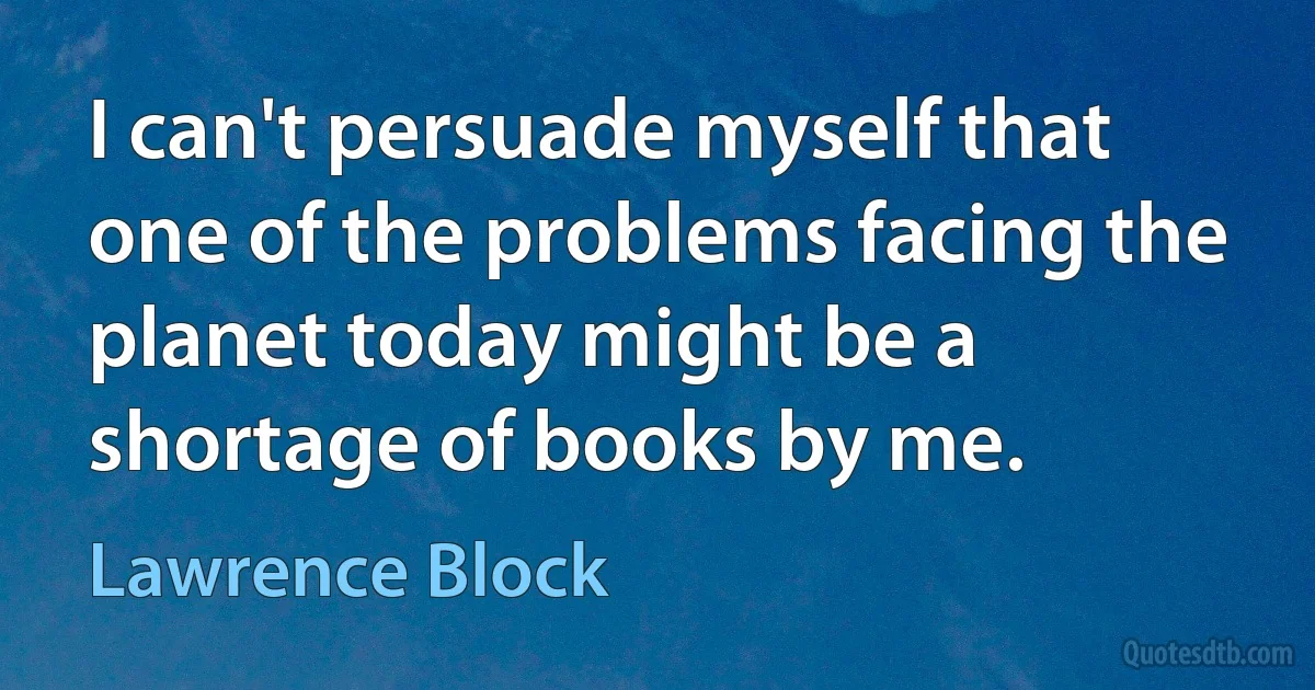 I can't persuade myself that one of the problems facing the planet today might be a shortage of books by me. (Lawrence Block)