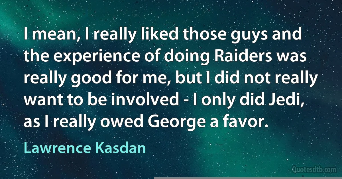 I mean, I really liked those guys and the experience of doing Raiders was really good for me, but I did not really want to be involved - I only did Jedi, as I really owed George a favor. (Lawrence Kasdan)