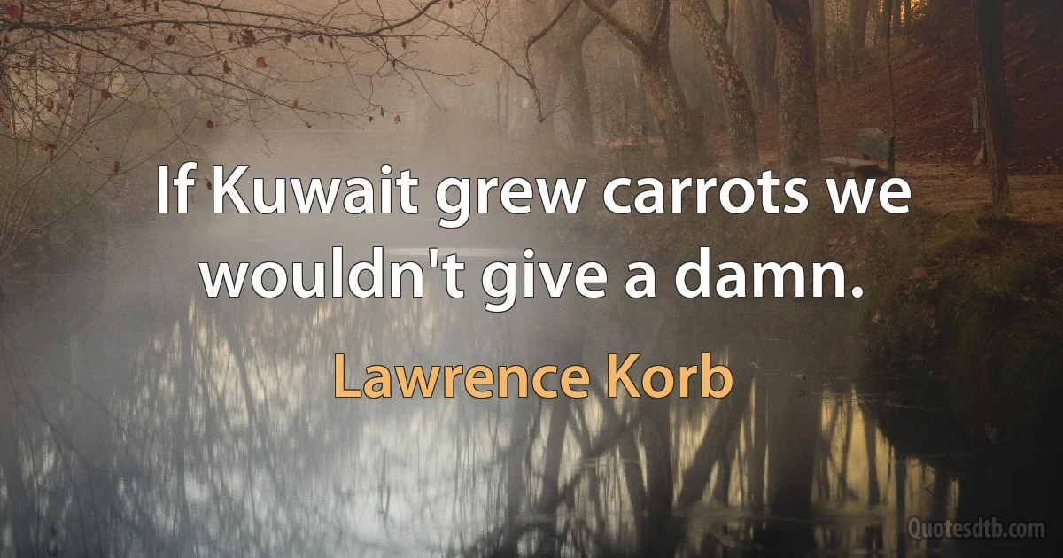 If Kuwait grew carrots we wouldn't give a damn. (Lawrence Korb)