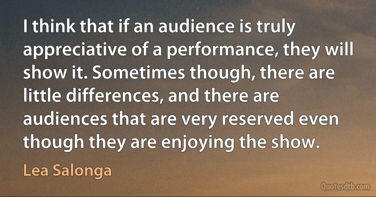 I think that if an audience is truly appreciative of a performance, they will show it. Sometimes though, there are little differences, and there are audiences that are very reserved even though they are enjoying the show. (Lea Salonga)