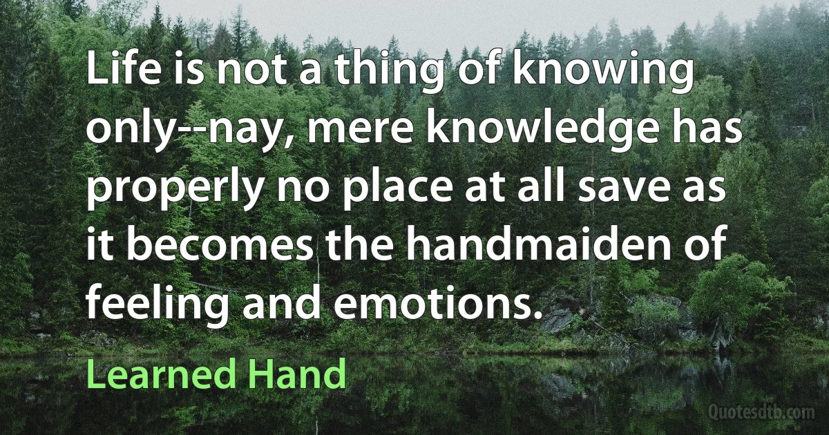 Life is not a thing of knowing only--nay, mere knowledge has properly no place at all save as it becomes the handmaiden of feeling and emotions. (Learned Hand)