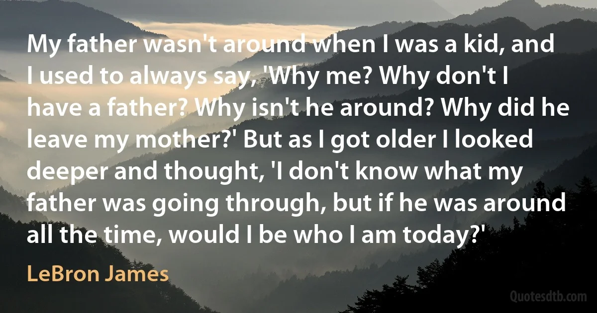 My father wasn't around when I was a kid, and I used to always say, 'Why me? Why don't I have a father? Why isn't he around? Why did he leave my mother?' But as I got older I looked deeper and thought, 'I don't know what my father was going through, but if he was around all the time, would I be who I am today?' (LeBron James)