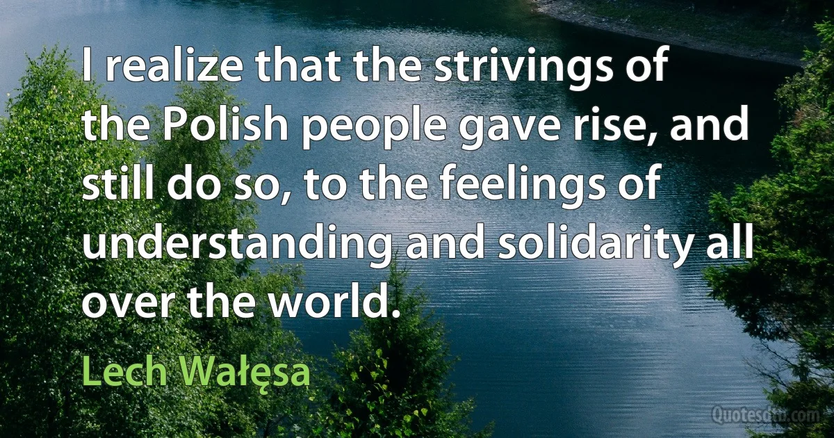 I realize that the strivings of the Polish people gave rise, and still do so, to the feelings of understanding and solidarity all over the world. (Lech Wałęsa)