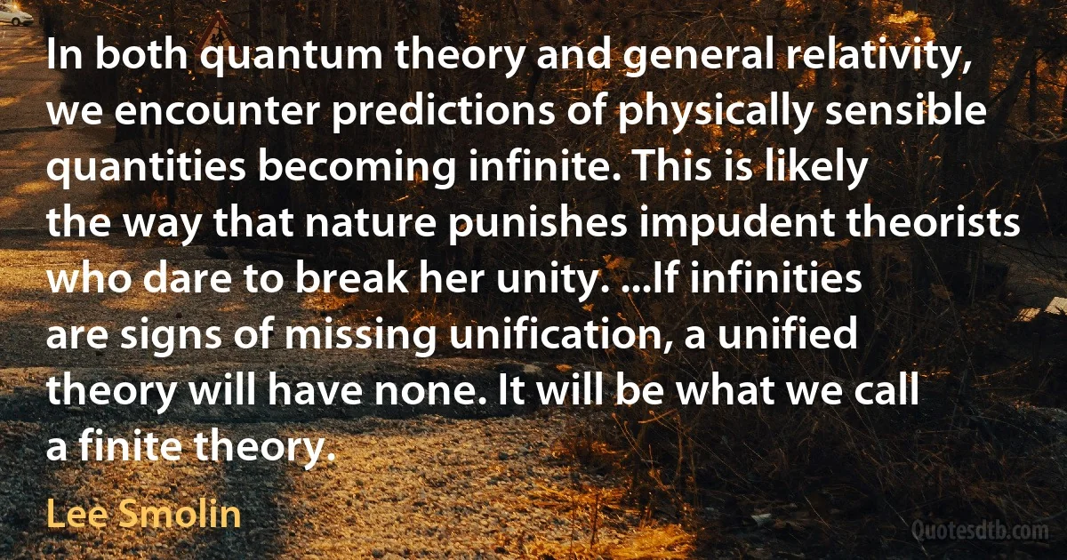 In both quantum theory and general relativity, we encounter predictions of physically sensible quantities becoming infinite. This is likely the way that nature punishes impudent theorists who dare to break her unity. ...If infinities are signs of missing unification, a unified theory will have none. It will be what we call a finite theory. (Lee Smolin)