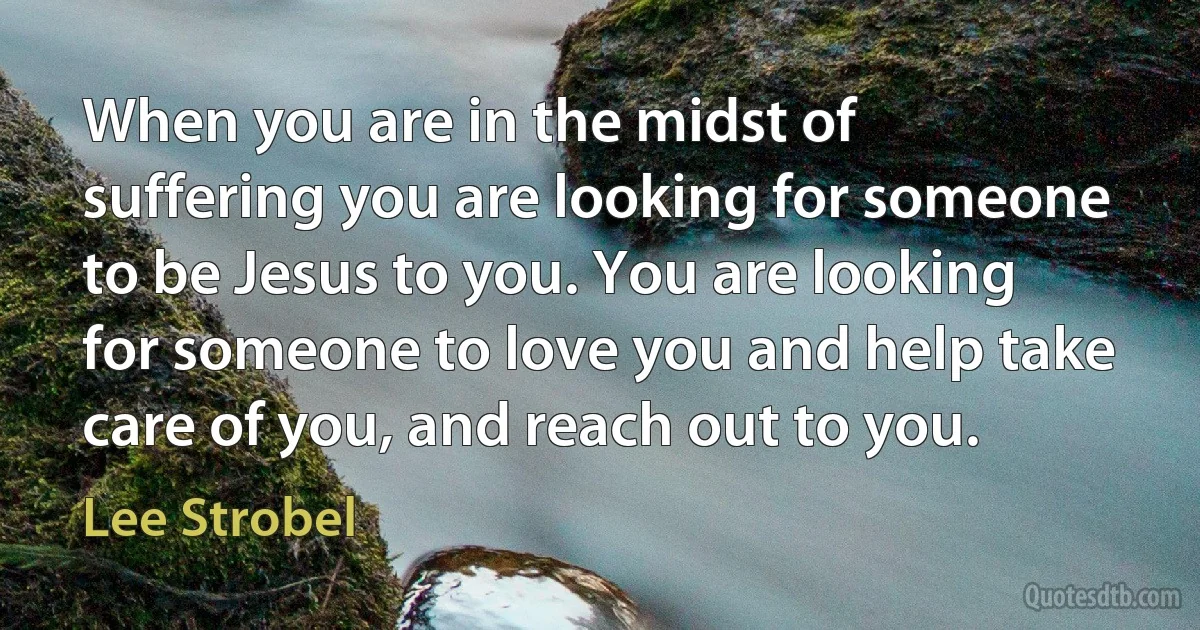 When you are in the midst of suffering you are looking for someone to be Jesus to you. You are looking for someone to love you and help take care of you, and reach out to you. (Lee Strobel)