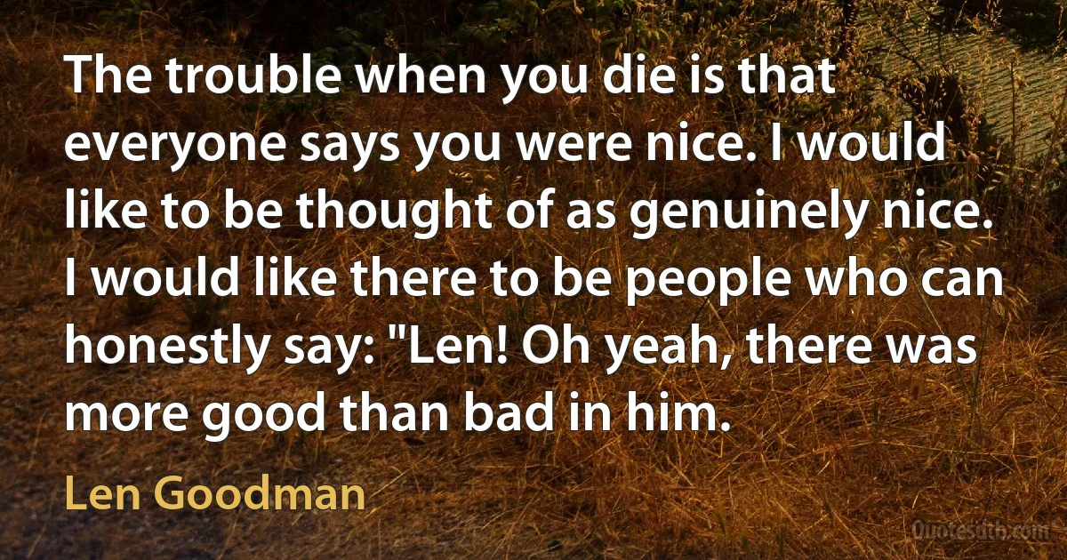 The trouble when you die is that everyone says you were nice. I would like to be thought of as genuinely nice. I would like there to be people who can honestly say: "Len! Oh yeah, there was more good than bad in him. (Len Goodman)