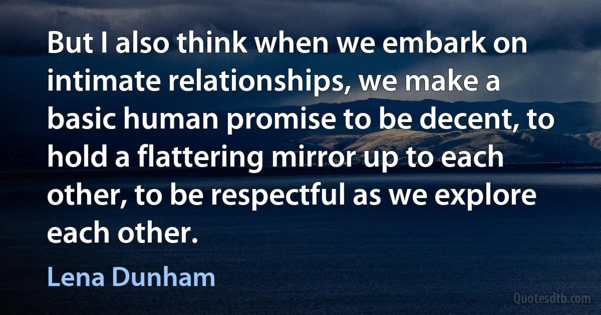 But I also think when we embark on intimate relationships, we make a basic human promise to be decent, to hold a flattering mirror up to each other, to be respectful as we explore each other. (Lena Dunham)