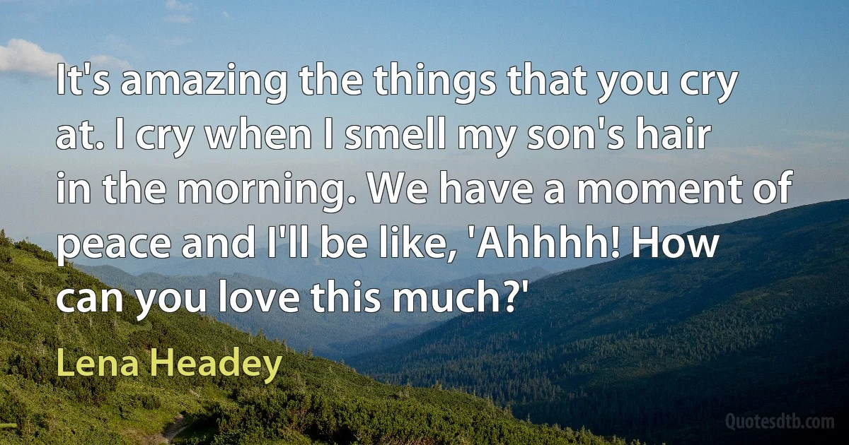 It's amazing the things that you cry at. I cry when I smell my son's hair in the morning. We have a moment of peace and I'll be like, 'Ahhhh! How can you love this much?' (Lena Headey)