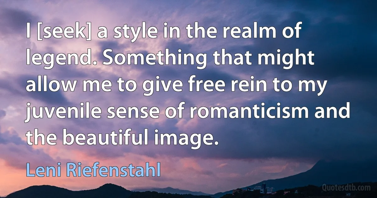 I [seek] a style in the realm of legend. Something that might allow me to give free rein to my juvenile sense of romanticism and the beautiful image. (Leni Riefenstahl)