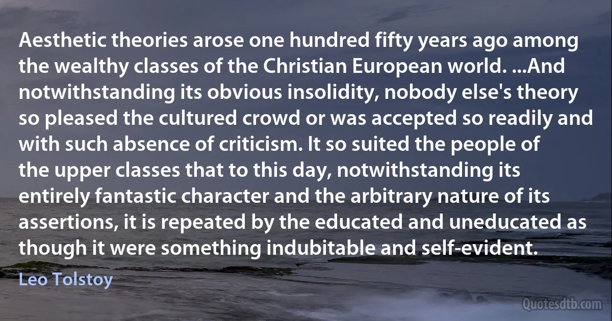 Aesthetic theories arose one hundred fifty years ago among the wealthy classes of the Christian European world. ...And notwithstanding its obvious insolidity, nobody else's theory so pleased the cultured crowd or was accepted so readily and with such absence of criticism. It so suited the people of the upper classes that to this day, notwithstanding its entirely fantastic character and the arbitrary nature of its assertions, it is repeated by the educated and uneducated as though it were something indubitable and self-evident. (Leo Tolstoy)