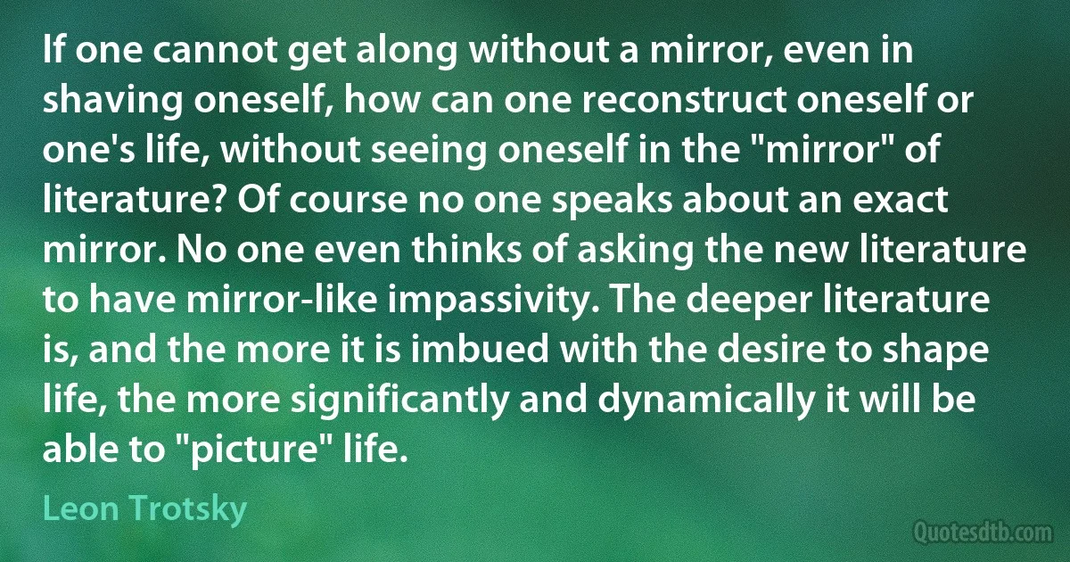 If one cannot get along without a mirror, even in shaving oneself, how can one reconstruct oneself or one's life, without seeing oneself in the "mirror" of literature? Of course no one speaks about an exact mirror. No one even thinks of asking the new literature to have mirror-like impassivity. The deeper literature is, and the more it is imbued with the desire to shape life, the more significantly and dynamically it will be able to "picture" life. (Leon Trotsky)