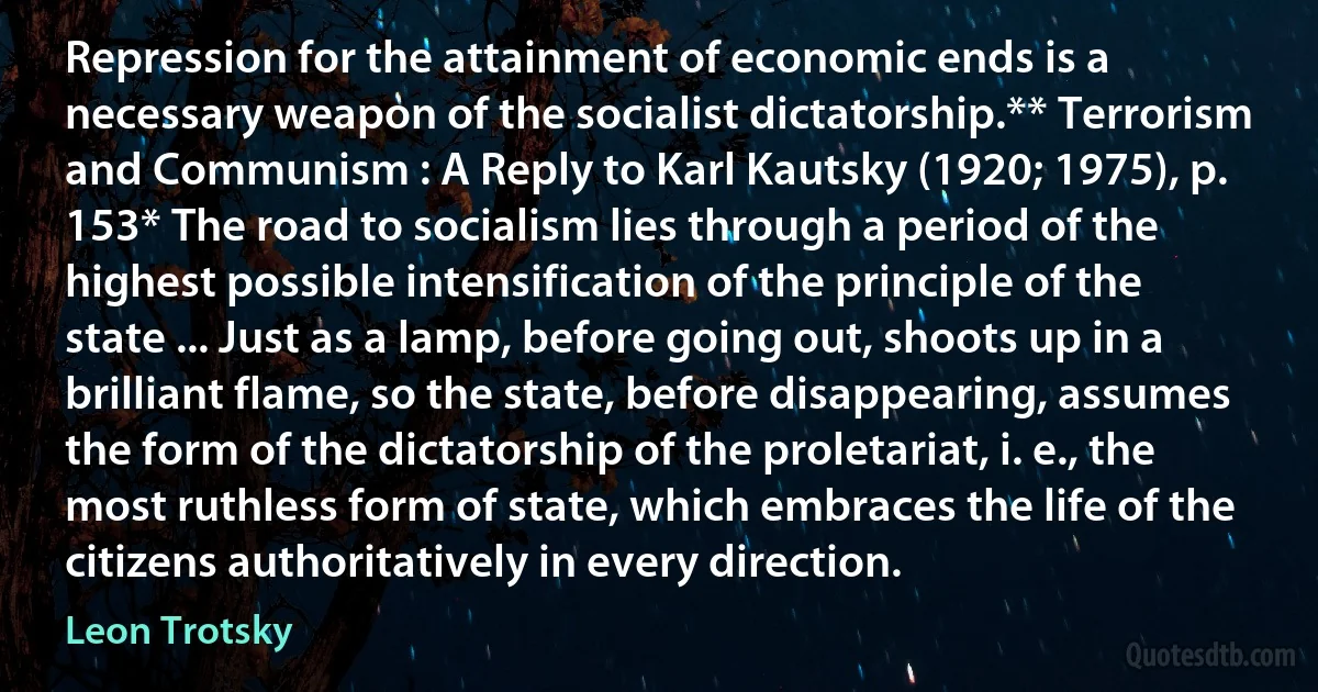 Repression for the attainment of economic ends is a necessary weapon of the socialist dictatorship.** Terrorism and Communism : A Reply to Karl Kautsky (1920; 1975), p. 153* The road to socialism lies through a period of the highest possible intensification of the principle of the state ... Just as a lamp, before going out, shoots up in a brilliant flame, so the state, before disappearing, assumes the form of the dictatorship of the proletariat, i. e., the most ruthless form of state, which embraces the life of the citizens authoritatively in every direction. (Leon Trotsky)