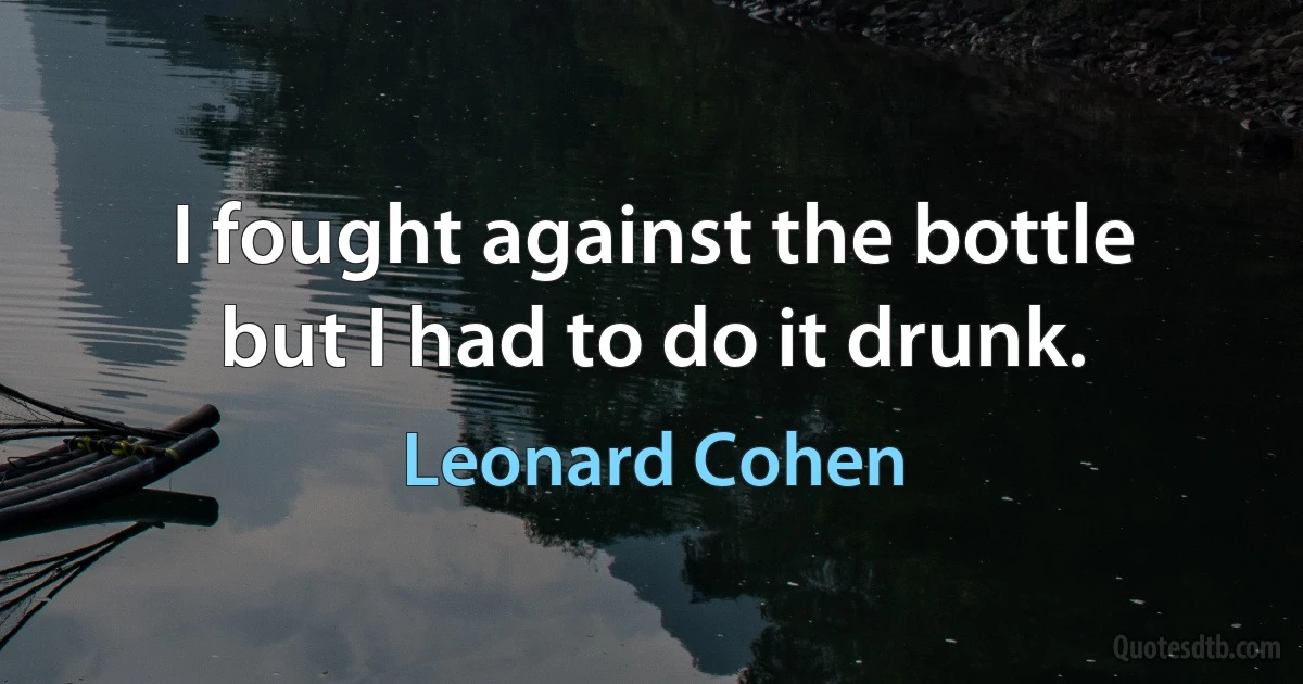 I fought against the bottle
but I had to do it drunk. (Leonard Cohen)