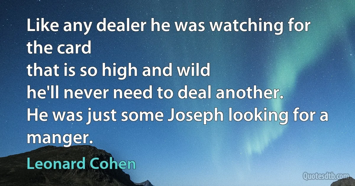 Like any dealer he was watching for the card
that is so high and wild
he'll never need to deal another.
He was just some Joseph looking for a manger. (Leonard Cohen)