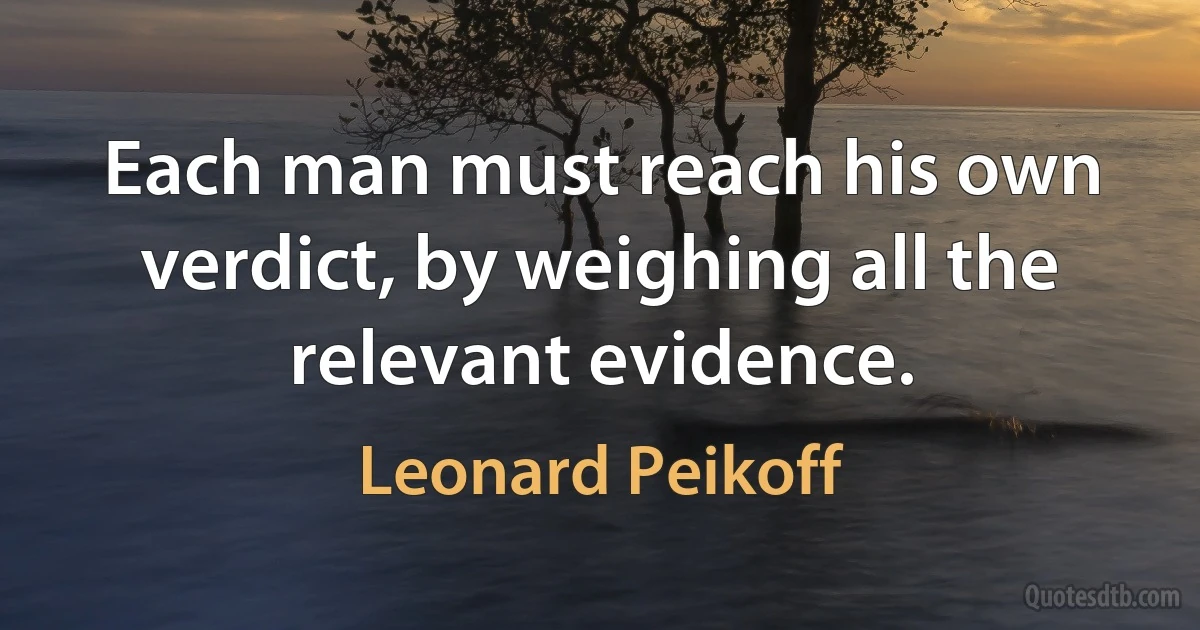 Each man must reach his own verdict, by weighing all the relevant evidence. (Leonard Peikoff)