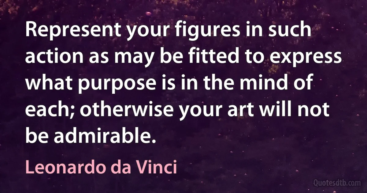 Represent your figures in such action as may be fitted to express what purpose is in the mind of each; otherwise your art will not be admirable. (Leonardo da Vinci)