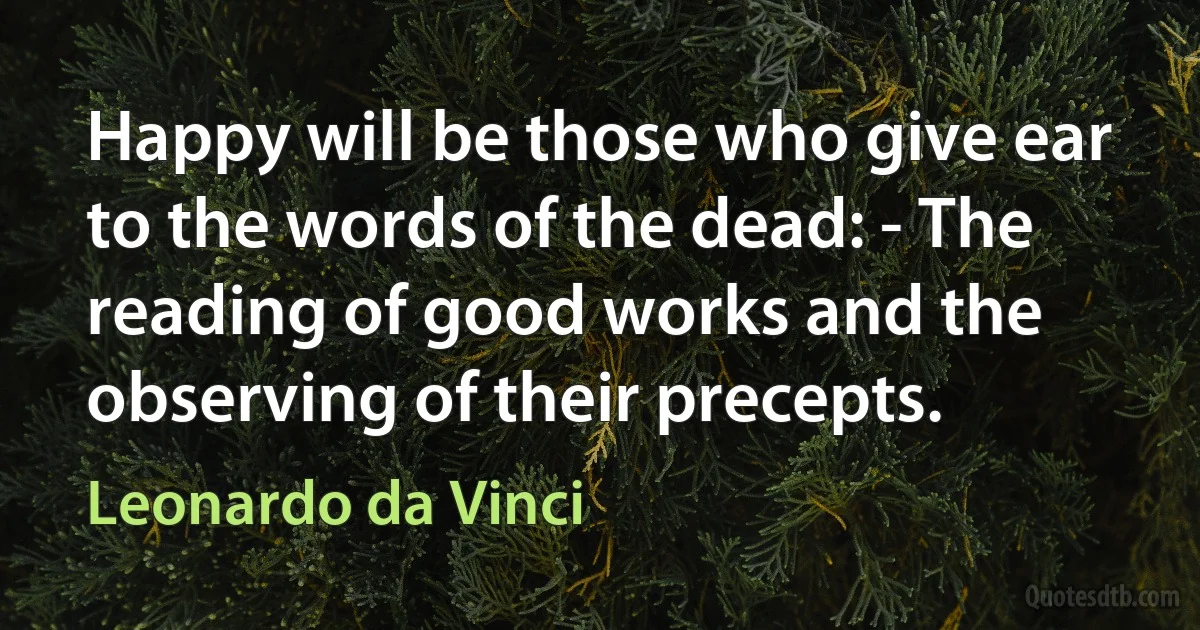 Happy will be those who give ear to the words of the dead: - The reading of good works and the observing of their precepts. (Leonardo da Vinci)