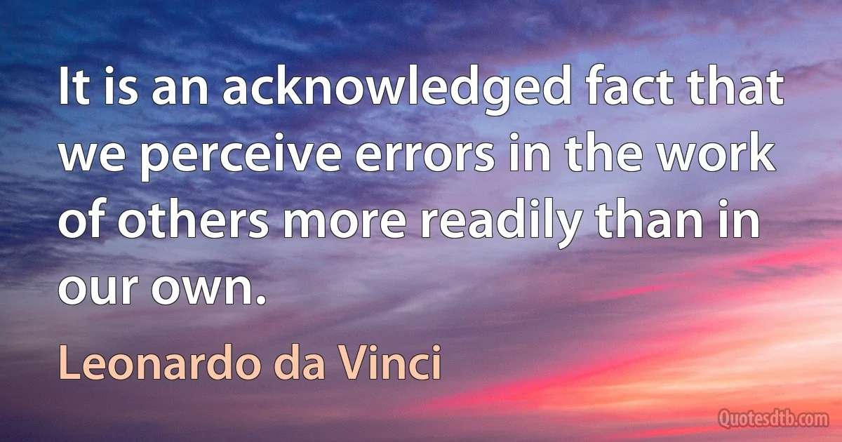 It is an acknowledged fact that we perceive errors in the work of others more readily than in our own. (Leonardo da Vinci)