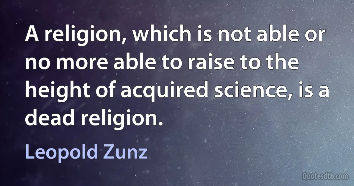 A religion, which is not able or no more able to raise to the height of acquired science, is a dead religion. (Leopold Zunz)