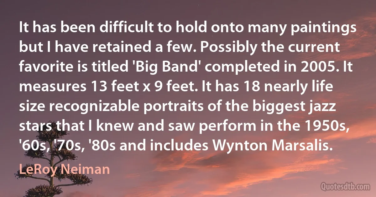 It has been difficult to hold onto many paintings but I have retained a few. Possibly the current favorite is titled 'Big Band' completed in 2005. It measures 13 feet x 9 feet. It has 18 nearly life size recognizable portraits of the biggest jazz stars that I knew and saw perform in the 1950s, '60s, '70s, '80s and includes Wynton Marsalis. (LeRoy Neiman)