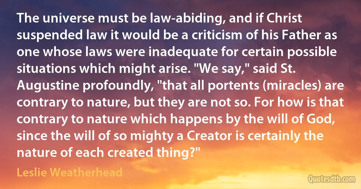 The universe must be law-abiding, and if Christ suspended law it would be a criticism of his Father as one whose laws were inadequate for certain possible situations which might arise. "We say," said St. Augustine profoundly, "that all portents (miracles) are contrary to nature, but they are not so. For how is that contrary to nature which happens by the will of God, since the will of so mighty a Creator is certainly the nature of each created thing?" (Leslie Weatherhead)