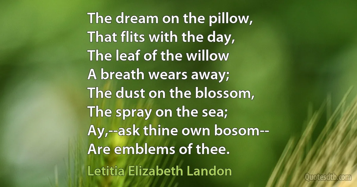 The dream on the pillow,
That flits with the day,
The leaf of the willow
A breath wears away;
The dust on the blossom,
The spray on the sea;
Ay,--ask thine own bosom--
Are emblems of thee. (Letitia Elizabeth Landon)