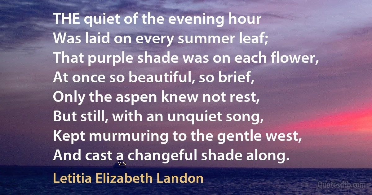 THE quiet of the evening hour
Was laid on every summer leaf;
That purple shade was on each flower,
At once so beautiful, so brief,
Only the aspen knew not rest,
But still, with an unquiet song,
Kept murmuring to the gentle west,
And cast a changeful shade along. (Letitia Elizabeth Landon)