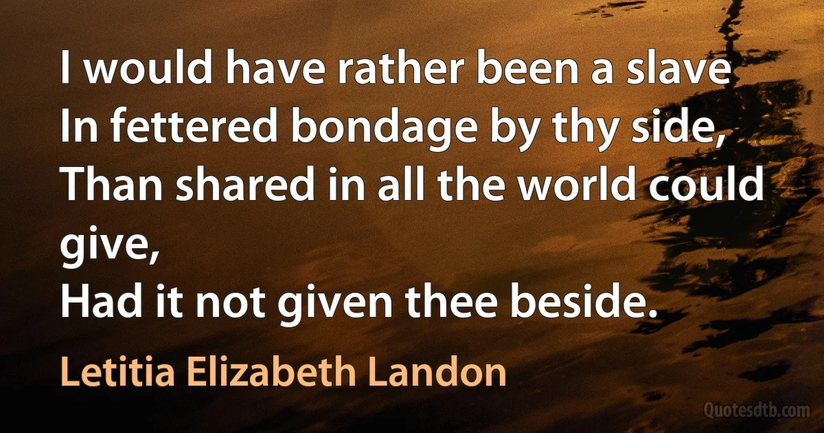 I would have rather been a slave
In fettered bondage by thy side,
Than shared in all the world could give,
Had it not given thee beside. (Letitia Elizabeth Landon)