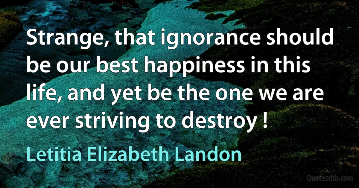 Strange, that ignorance should be our best happiness in this life, and yet be the one we are ever striving to destroy ! (Letitia Elizabeth Landon)